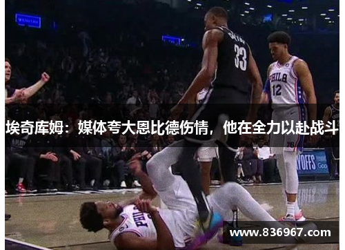 埃奇库姆：媒体夸大恩比德伤情，他在全力以赴战斗